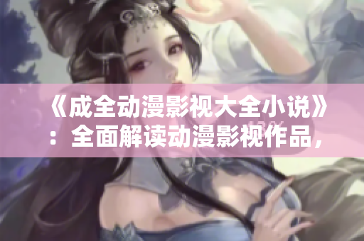 《成全动漫影视大全小说》：全面解读动漫影视作品，揭秘小说原著创作技巧