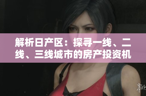 解析日产区：探寻一线、二线、三线城市的房产投资机遇