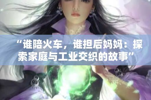 “谁陪火车，谁担后妈妈：探索家庭与工业交织的故事”