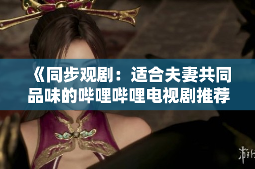 《同步观剧：适合夫妻共同品味的哔哩哔哩电视剧推荐》