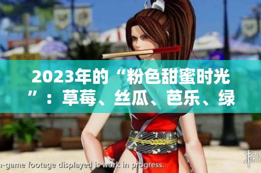2023年的“粉色甜蜜时光”：草莓、丝瓜、芭乐、绿巨人樱桃和秋葵的浪漫邂逅