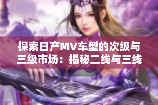 探索日产MV车型的次级与三级市场：揭秘二线与三线城市的消费者喜好与需求