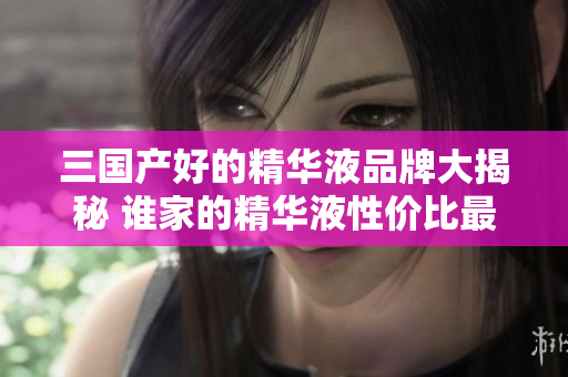 三国产好的精华液品牌大揭秘 谁家的精华液性价比最高