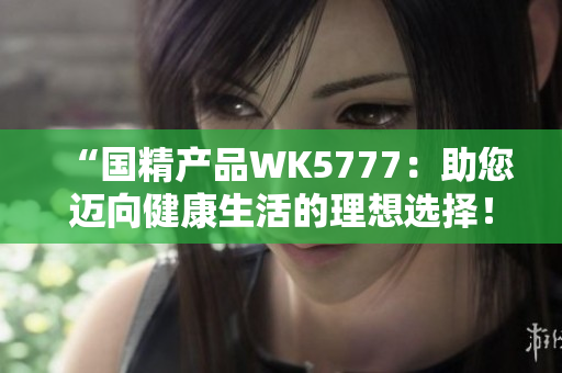 “国精产品WK5777：助您迈向健康生活的理想选择！”