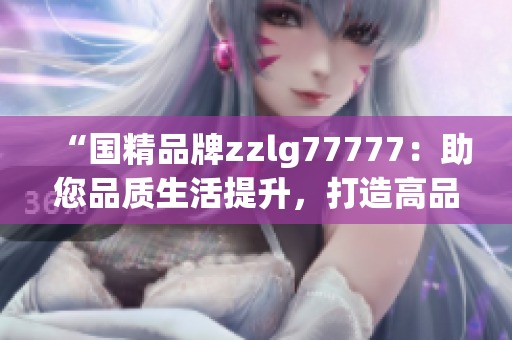 “国精品牌zzlg77777：助您品质生活提升，打造高品质生活方式！”