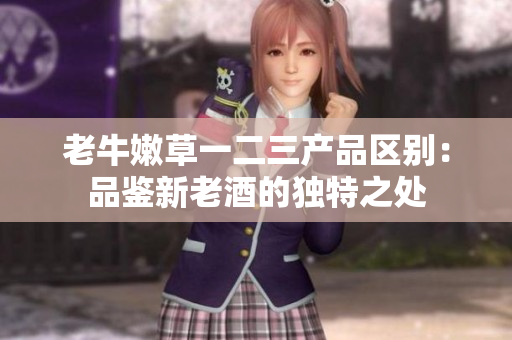 老牛嫩草一二三产品区别：品鉴新老酒的独特之处