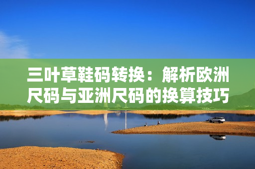 三叶草鞋码转换：解析欧洲尺码与亚洲尺码的换算技巧