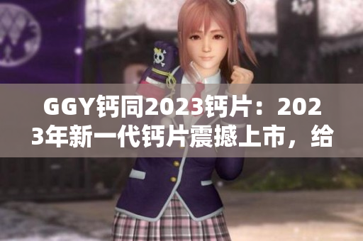 GGY钙同2023钙片：2023年新一代钙片震撼上市，给你健康骨骼呵护