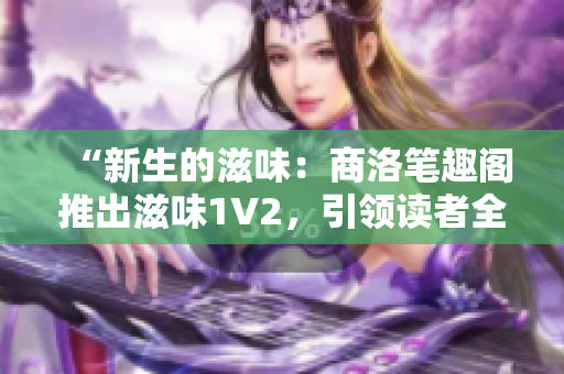 “新生的滋味：商洛笔趣阁推出滋味1V2，引领读者全新奇幻之旅！”
