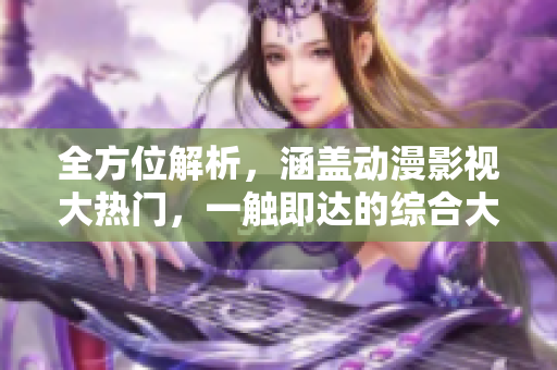 全方位解析，涵盖动漫影视大热门，一触即达的综合大全