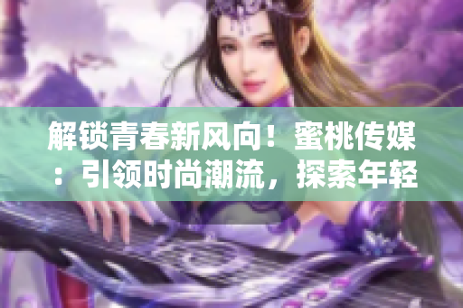 解锁青春新风向！蜜桃传媒：引领时尚潮流，探索年轻心声