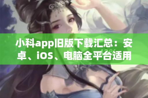 小科app旧版下载汇总：安卓、iOS、电脑全平台适用