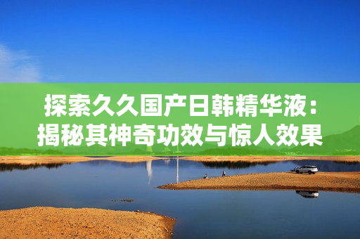 探索久久国产日韩精华液：揭秘其神奇功效与惊人效果！