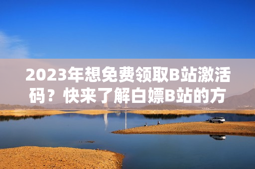 2023年想免费领取B站激活码？快来了解白嫖B站的方法吧