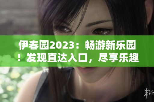 伊春园2023：畅游新乐园！发现直达入口，尽享乐趣无限