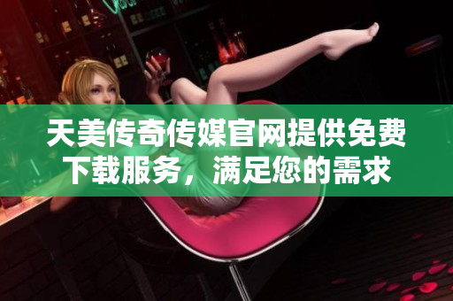 天美传奇传媒官网提供免费下载服务，满足您的需求