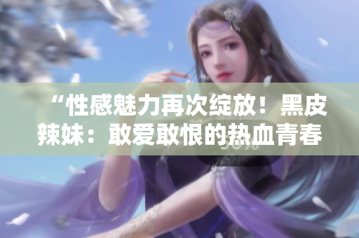 “性感魅力再次绽放！黑皮辣妹：敢爱敢恨的热血青春故事”