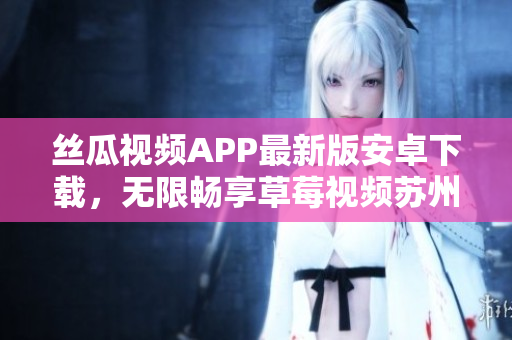 丝瓜视频APP最新版安卓下载，无限畅享草莓视频苏州安装教程