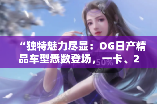 “独特魅力尽显：OG日产精品车型悉数登场，一卡、2卡、三重豪华体验！”