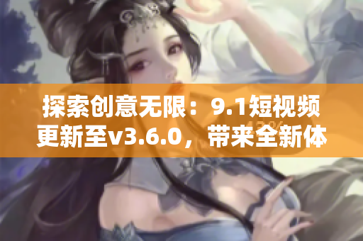 探索创意无限：9.1短视频更新至v3.6.0，带来全新体验