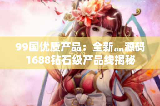 99国优质产品：全新灬源码1688钻石级产品线揭秘