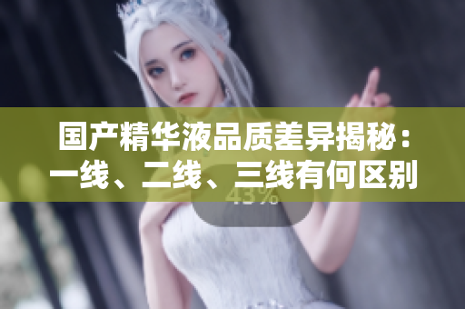 国产精华液品质差异揭秘：一线、二线、三线有何区别？