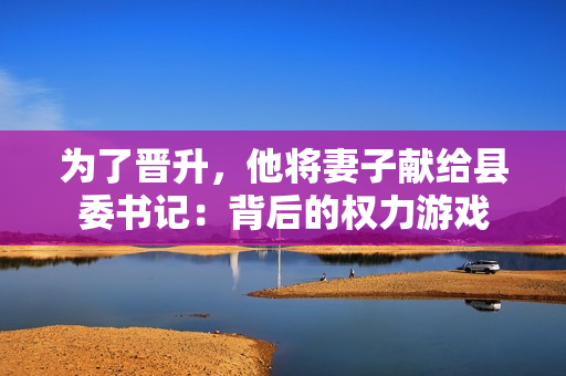 为了晋升，他将妻子献给县委书记：背后的权力游戏