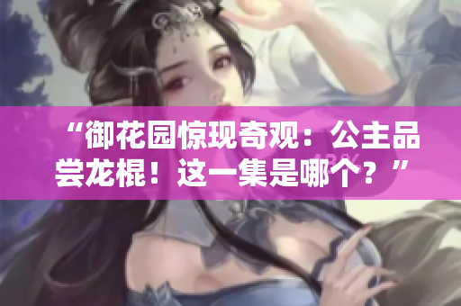 “御花园惊现奇观：公主品尝龙棍！这一集是哪个？”