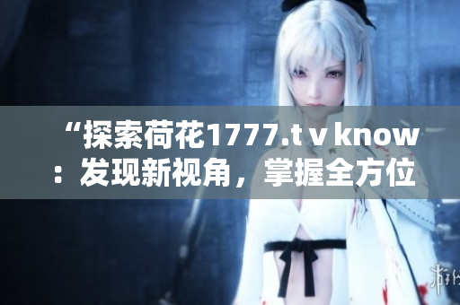“探索荷花1777.tⅴknow：发现新视角，掌握全方位知识”