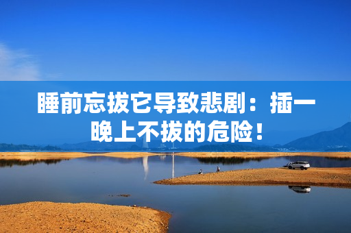 睡前忘拔它导致悲剧：插一晚上不拔的危险！