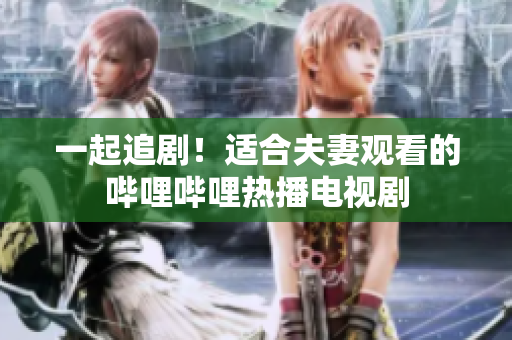一起追剧！适合夫妻观看的哔哩哔哩热播电视剧