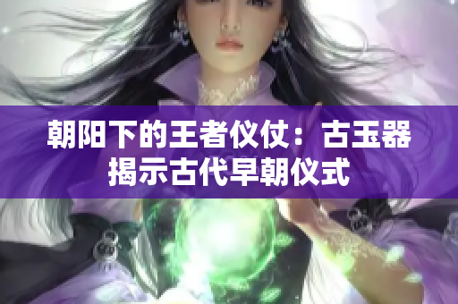 朝阳下的王者仪仗：古玉器揭示古代早朝仪式