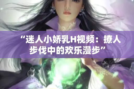 “迷人小娇乳H视频：撩人步伐中的欢乐漫步”