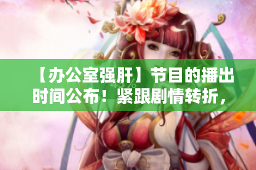 【办公室强肝】节目的播出时间公布！紧跟剧情转折，尽情期待！