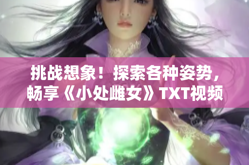挑战想象！探索各种姿势，畅享《小处雌女》TXT视频的乐趣