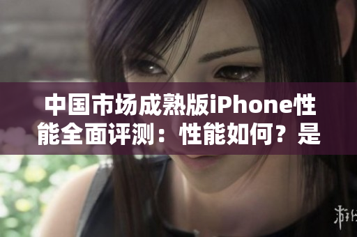 中国市场成熟版iPhone性能全面评测：性能如何？是否值得购买？