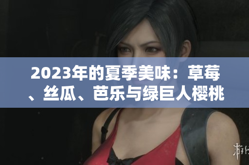 2023年的夏季美味：草莓、丝瓜、芭乐与绿巨人樱桃的鲜美盛宴，粉色秋葵的惊喜入菜
