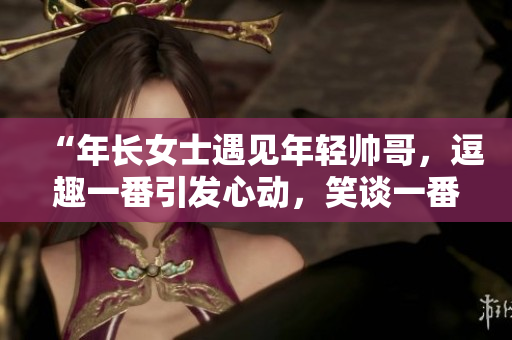 “年长女士遇见年轻帅哥，逗趣一番引发心动，笑谈一番轻松愉快”
