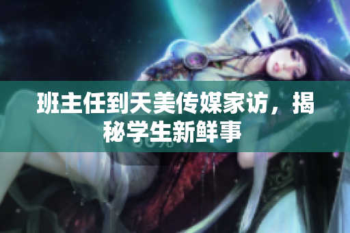 班主任到天美传媒家访，揭秘学生新鲜事 