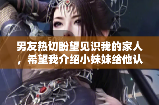 男友热切盼望见识我的家人，希望我介绍小妹妹给他认识