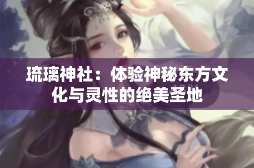 琉璃神社：体验神秘东方文化与灵性的绝美圣地