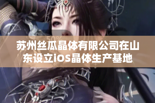 苏州丝瓜晶体有限公司在山东设立iOS晶体生产基地