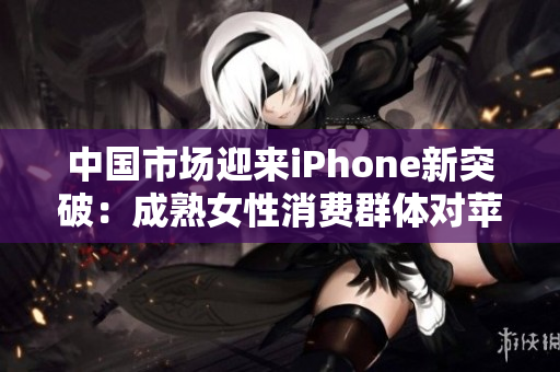中国市场迎来iPhone新突破：成熟女性消费群体对苹果手机需求激增