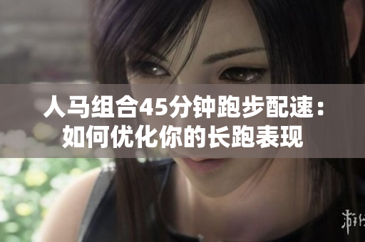 人马组合45分钟跑步配速：如何优化你的长跑表现