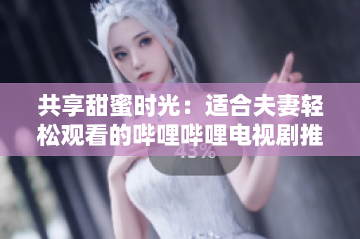 共享甜蜜时光：适合夫妻轻松观看的哔哩哔哩电视剧推荐
