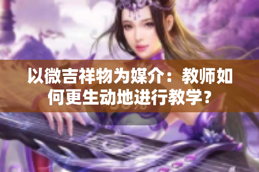 以微吉祥物为媒介：教师如何更生动地进行教学？