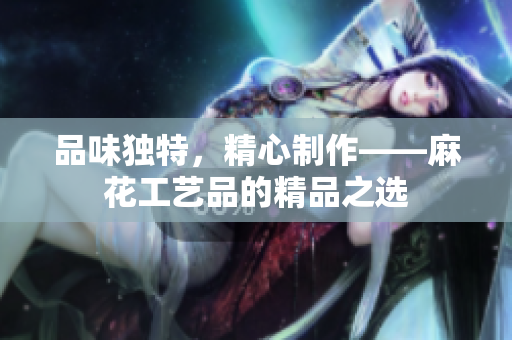 品味独特，精心制作——麻花工艺品的精品之选