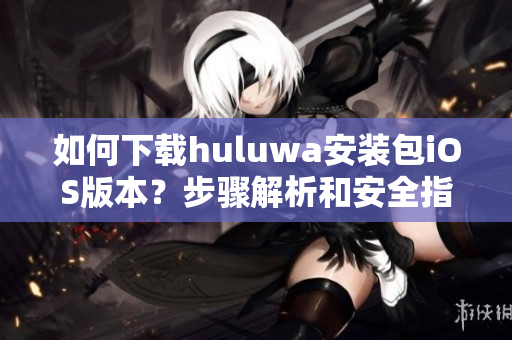 如何下载huluwa安装包iOS版本？步骤解析和安全指南