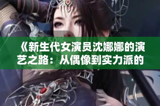 《新生代女演员沈娜娜的演艺之路：从偶像到实力派的成长之旅》