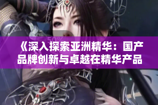 《深入探索亚洲精华：国产品牌创新与卓越在精华产品中的崛起》